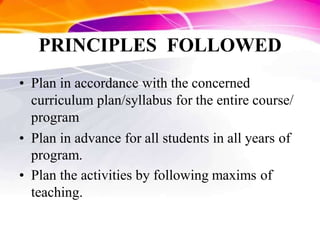 PRINCIPLES FOLLOWED
• Plan in accordance with the concerned
curriculum plan/syllabus for the entire course/
program
• Plan in advance for all students in all years of
program.
• Plan the activities by following maxims of
teaching.
 