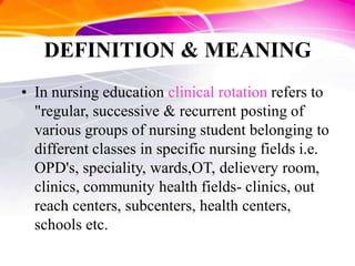 DEFINITION & MEANING
• In nursing education clinical rotation refers to
"regular, successive & recurrent posting of
various groups of nursing student belonging to
different classes in specific nursing fields i.e.
OPD's, speciality, wards,OT, delievery room,
clinics, community health fields- clinics, out
reach centers, subcenters, health centers,
schools etc.
 