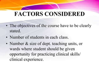 FACTORS CONSIDERED
• The objectives of the course have to be clearly
stated.
• Number of students in each class.
• Number & size of dept. teaching units, or
wards where student should be given
opportunity for practicing clinical skills/
clinical experience.
 