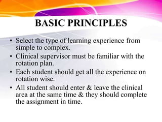 BASIC PRINCIPLES
• Select the type of learning experience from
simple to complex.
• Clinical supervisor must be familiar with the
rotation plan.
• Each student should get all the experience on
rotation wise.
• All student should enter & leave the clinical
area at the same time & they should complete
the assignment in time.
 