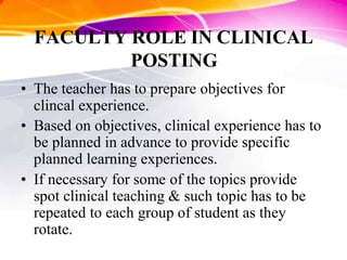 FACULTY ROLE IN CLINICAL
POSTING
• The teacher has to prepare objectives for
clincal experience.
• Based on objectives, clinical experience has to
be planned in advance to provide specific
planned learning experiences.
• If necessary for some of the topics provide
spot clinical teaching & such topic has to be
repeated to each group of student as they
rotate.
 