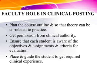 FACULTY ROLE IN CLINICAL POSTING
• Plan the course outline & so that theory can be
correlated to practice.
• Get permission from clinical authority.
• Ensure that each student is aware of the
objectives & assignments & criteria for
evaluation.
• Place & guide the student to get required
clinical experience.
 