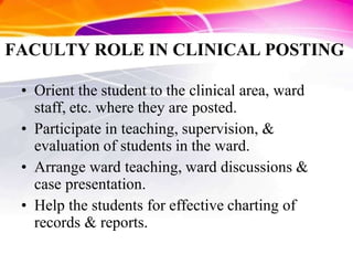 FACULTY ROLE IN CLINICAL POSTING
• Orient the student to the clinical area, ward
staff, etc. where they are posted.
• Participate in teaching, supervision, &
evaluation of students in the ward.
• Arrange ward teaching, ward discussions &
case presentation.
• Help the students for effective charting of
records & reports.
 