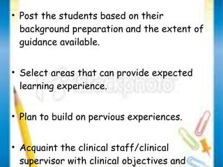 • Post the students based on their 
background preparation and the extent of 
guidance available. 
• Select areas that can provide expected 
learning experience. 
• Plan to build on pervious experiences. 
• Acquaint the clinical staff/clinical 
supervisor with clinical objectives and 
rotation plan. 
 