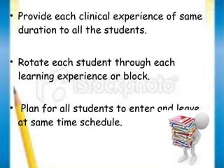 • Provide each clinical experience of same 
duration to all the students. 
• Rotate each student through each 
learning experience or block. 
• Plan for all students to enter and leave 
at same time schedule. 
 