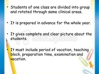 • Students of one class are divided into group 
and rotated through same clinical areas. 
• It is prepared in advance for the whole year. 
• It gives complete and clear picture about the 
students. 
• It must include period of vacation, teaching 
block, preparation time, examination and 
vacation. 
 