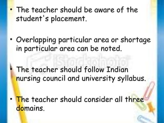 • The teacher should be aware of the 
student's placement. 
• Overlapping particular area or shortage 
in particular area can be noted. 
• The teacher should follow Indian 
nursing council and university syllabus. 
• The teacher should consider all three 
domains. 
 