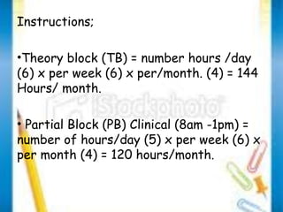 Instructions; 
•Theory block (TB) = number hours /day 
(6) x per week (6) x per/month. (4) = 144 
Hours/ month. 
• Partial Block (PB) Clinical (8am -1pm) = 
number of hours/day (5) x per week (6) x 
per month (4) = 120 hours/month. 
 