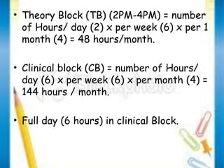 • Theory Block (TB) (2PM-4PM) = number 
of Hours/ day (2) x per week (6) x per 1 
month (4) = 48 hours/month. 
• Clinical block (CB) = number of Hours/ 
day (6) x per week (6) x per month (4) = 
144 hours / month. 
• Full day (6 hours) in clinical Block. 
 