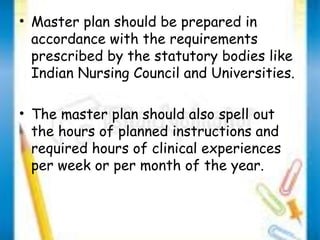 • Master plan should be prepared in 
accordance with the requirements 
prescribed by the statutory bodies like 
Indian Nursing Council and Universities. 
• The master plan should also spell out 
the hours of planned instructions and 
required hours of clinical experiences 
per week or per month of the year. 
 