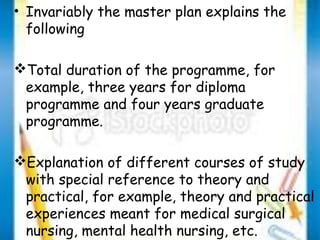 • Invariably the master plan explains the 
following 
Total duration of the programme, for 
example, three years for diploma 
programme and four years graduate 
programme. 
Explanation of different courses of study 
with special reference to theory and 
practical, for example, theory and practical 
experiences meant for medical surgical 
nursing, mental health nursing, etc. 
 