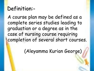 DDeeffiinniittiioonn::-- 
A course plan may be defined as a 
complete series studies leading to 
graduation or a degree as in the 
case of nursing course requiring 
completion of several short courses. 
(Aleyamma Kurian George) 
 