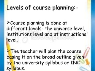 LLeevveellss ooff ccoouurrssee ppllaannnniinngg::-- 
Course planning is done at 
different levels- the universe level, 
institutions level and at instructional 
level. 
The teacher will plan the course 
basing it on the broad outline given 
by the university syllabus or INC 
syllabus. 
 