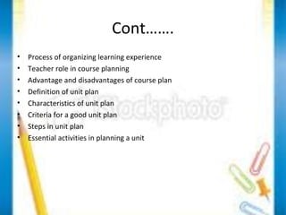 Cont……. 
• Process of organizing learning experience 
• Teacher role in course planning 
• Advantage and disadvantages of course plan 
• Definition of unit plan 
• Characteristics of unit plan 
• Criteria for a good unit plan 
• Steps in unit plan 
• Essential activities in planning a unit 
 