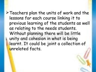 Teachers plan the units of work and the 
lessons for each course linking it to 
previous learning of the students as well 
as relating to the needs students. 
Without planning there will be little 
unity and cohesion in what is being 
learnt. It could be joint a collection of 
unrelated facts. 
 