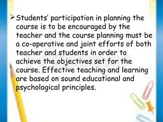 Students’ participation in planning the 
course is to be encouraged by the 
teacher and the course planning must be 
a co-operative and joint efforts of both 
teacher and students in order to 
achieve the objectives set for the 
course. Effective teaching and learning 
are based on sound educational and 
psychological principles. 
 