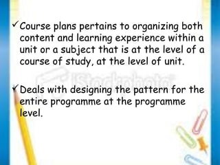 Course plans pertains to organizing both 
content and learning experience within a 
unit or a subject that is at the level of a 
course of study, at the level of unit. 
Deals with designing the pattern for the 
entire programme at the programme 
level. 
 