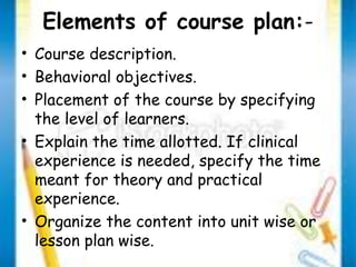 Elements of course plan:- 
• Course description. 
• Behavioral objectives. 
• Placement of the course by specifying 
the level of learners. 
• Explain the time allotted. If clinical 
experience is needed, specify the time 
meant for theory and practical 
experience. 
• Organize the content into unit wise or 
lesson plan wise. 
 