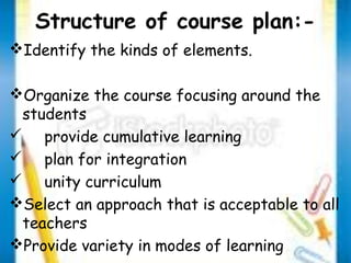 Structure of course plan:- 
Identify the kinds of elements. 
Organize the course focusing around the 
students 
 provide cumulative learning 
 plan for integration 
 unity curriculum 
Select an approach that is acceptable to all 
teachers 
Provide variety in modes of learning 
 