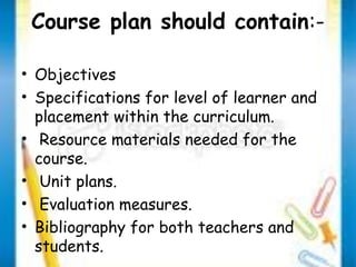 Course plan should contain:- 
• Objectives 
• Specifications for level of learner and 
placement within the curriculum. 
• Resource materials needed for the 
course. 
• Unit plans. 
• Evaluation measures. 
• Bibliography for both teachers and 
students. 
 