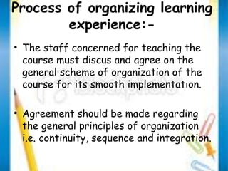 Process of organizing learning 
experience:- 
• The staff concerned for teaching the 
course must discus and agree on the 
general scheme of organization of the 
course for its smooth implementation. 
• Agreement should be made regarding 
the general principles of organization 
i.e. continuity, sequence and integration. 
 
