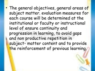 • The general objectives, general areas of 
subject matter. evaluation measures for 
each course will be determined at the 
institutional or faculty or instructional 
level of ensure continuity and 
progression in learning, to avoid gaps 
and non productive repetition in 
subject- matter content and to provide 
the reinforcement of previous learning. 
 