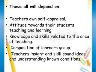 • These all will depend on: 
• Teachers own self-appraisal. 
• Attitude towards their students 
teaching and learning. 
• Knowledge and skills related to the area 
of teaching. 
• Composition of learners group. 
• Teachers insight and skill sound ideas 
and understanding known conditions. 
 