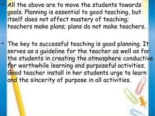 • All the above are to move the students towards 
goals. Planning is essential to good teaching, but 
itself does not affect mastery of teaching; 
teachers make plans; plans do not make teachers. 
• The key to successful teaching is good planning. It 
serves as a guideline for the teacher as well as for 
the students in creating the atmosphere conductive 
for worthwhile learning and purposeful activities. 
Good teacher install in her students urge to learn 
and the sincerity of purpose in all activities. 
 