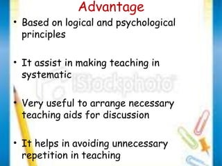 Advantage 
• Based on logical and psychological 
principles 
• It assist in making teaching in 
systematic 
• Very useful to arrange necessary 
teaching aids for discussion 
• It helps in avoiding unnecessary 
repetition in teaching 
 