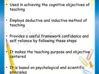 • Used in achieving the cognitive objectives of 
teaching 
• Employs deductive and inductive method of 
teaching 
• Provides a useful framework confidence and 
self reliance by following these steps 
• It makes the teaching purpose and objective 
centered 
• It is based on psychological and scientific 
principles 
 