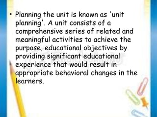 • Planning the unit is known as 'unit 
planning'. A unit consists of a 
comprehensive series of related and 
meaningful activities to achieve the 
purpose, educational objectives by 
providing significant educational 
experience that would result in 
appropriate behavioral changes in the 
learners. 
 