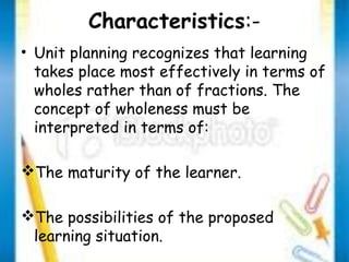 Characteristics:- 
• Unit planning recognizes that learning 
takes place most effectively in terms of 
wholes rather than of fractions. The 
concept of wholeness must be 
interpreted in terms of: 
The maturity of the learner. 
The possibilities of the proposed 
learning situation. 
 
