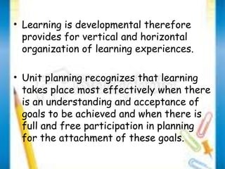 • Learning is developmental therefore 
provides for vertical and horizontal 
organization of learning experiences. 
• Unit planning recognizes that learning 
takes place most effectively when there 
is an understanding and acceptance of 
goals to be achieved and when there is 
full and free participation in planning 
for the attachment of these goals. 
 