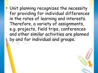 • Unit planning recognizes the necessity 
for providing for individual differences 
in the rates of learning and interests. 
Therefore, a variety of assignments, 
e.g. projects, field trips, conferences 
and other similar activities are planned 
by and for individual and groups. 
 