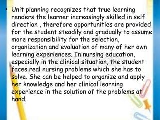 • Unit planning recognizes that true learning 
renders the learner increasingly skilled in self 
direction , therefore opportunities are provided 
for the student steadily and gradually to assume 
more responsibility for the selection, 
organization and evaluation of many of her own 
learning experiences. In nursing education, 
especially in the clinical situation, the student 
faces real nursing problems which she has to 
solve. She can be helped to organize and apply 
her knowledge and her clinical learning 
experience in the solution of the problems at 
hand. 
 