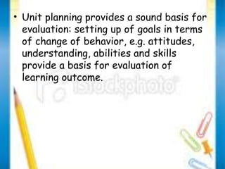 • Unit planning provides a sound basis for 
evaluation: setting up of goals in terms 
of change of behavior, e.g. attitudes, 
understanding, abilities and skills 
provide a basis for evaluation of 
learning outcome. 
 