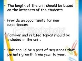 • The length of the unit should be based 
on the interests of the students. 
• Provide an opportunity for new 
experiences. 
• Familiar and related topics should be 
included in the unit. 
• Unit should be a part of sequences that 
permits growth from year to year. 
 