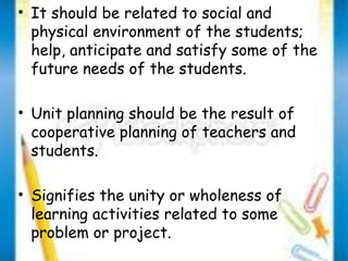 • It should be related to social and 
physical environment of the students; 
help, anticipate and satisfy some of the 
future needs of the students. 
• Unit planning should be the result of 
cooperative planning of teachers and 
students. 
• Signifies the unity or wholeness of 
learning activities related to some 
problem or project. 
 