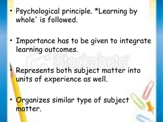 • Psychological principle. *Learning by 
whole' is followed. 
• Importance has to be given to integrate 
learning outcomes. 
• Represents both subject matter into 
units of experience as well. 
• Organizes similar type of subject 
matter. 
 