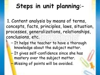 Steps in unit planning:- 
1. Content analysis by means of terms, 
concepts, facts, principles, laws, situation, 
processes, generalizations, relationships, 
conclusions, etc. 
– It helps the teacher to have a thorough 
knowledge about the subject matter. 
– It gives self-confidence since she has 
mastery over the subject matter. 
– Missing of points will be avoided. 
 