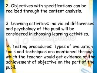 2. Objectives with specifications can be 
realized through the content analysis. 
3. Learning activities: individual differences 
and psychology of the pupil will be 
considered in choosing learning activities. 
4. Testing procedures: Types of evaluation 
tools and techniques are mentioned through 
which the teacher would get evidence of the 
achievement of objective on the part of the 
pupil. 
 