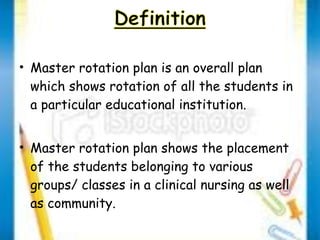 • Master rotation plan is an overall plan 
which shows rotation of all the students in 
a particular educational institution. 
• Master rotation plan shows the placement 
of the students belonging to various 
groups/ classes in a clinical nursing as well 
as community. 
 