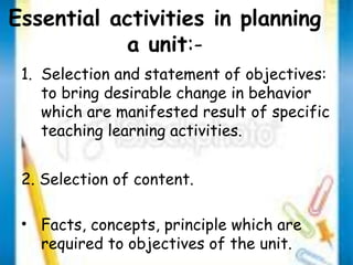 Essential activities in planning 
a unit:- 
1. Selection and statement of objectives: 
to bring desirable change in behavior 
which are manifested result of specific 
teaching learning activities. 
2. Selection of content. 
• Facts, concepts, principle which are 
required to objectives of the unit. 
 