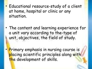 • Educational resource-study of a client 
at home, hospital or clinic or any 
situation. 
• The content and learning experience for 
a unit vary according to the-type of 
unit, objectives, the field of study. 
• Primary emphasis in nursing course is 
placing scientific principles along with 
the development of skills. 
 
