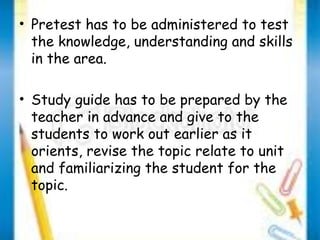 • Pretest has to be administered to test 
the knowledge, understanding and skills 
in the area. 
• Study guide has to be prepared by the 
teacher in advance and give to the 
students to work out earlier as it 
orients, revise the topic relate to unit 
and familiarizing the student for the 
topic. 
 
