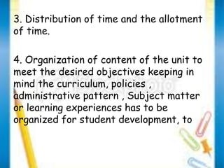 3. Distribution of time and the allotment 
of time. 
4. Organization of content of the unit to 
meet the desired objectives keeping in 
mind the curriculum, policies , 
administrative pattern , Subject matter 
or learning experiences has to be 
organized for student development, to 
 