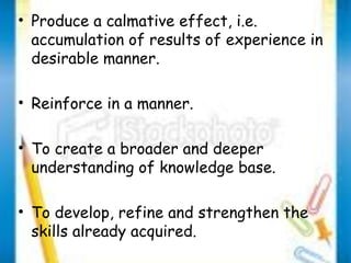 • Produce a calmative effect, i.e. 
accumulation of results of experience in 
desirable manner. 
• Reinforce in a manner. 
• To create a broader and deeper 
understanding of knowledge base. 
• To develop, refine and strengthen the 
skills already acquired. 
 