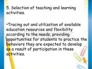 5. Selection of teaching and learning 
activities. 
•Tracing out and utilization of available 
education resources and flexibility 
according to the needs, providing 
opportunities for students to practice the 
behaviors they are expected to develop 
as a result of participation in these 
activities. 
 