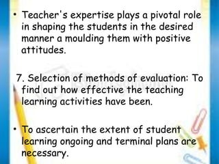 • Teacher's expertise plays a pivotal role 
in shaping the students in the desired 
manner a moulding them with positive 
attitudes. 
7. Selection of methods of evaluation: To 
find out how effective the teaching 
learning activities have been. 
• To ascertain the extent of student 
learning ongoing and terminal plans are 
necessary. 
 