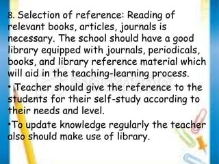8. Selection of reference: Reading of 
relevant books, articles, journals is 
necessary. The school should have a good 
library equipped with journals, periodicals, 
books, and library reference material which 
will aid in the teaching-learning process. 
• Teacher should give the reference to the 
students for their self-study according to 
their needs and level. 
•To update knowledge regularly the teacher 
also should make use of library. 
 